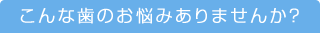 こんな歯のお悩みありませんか？
